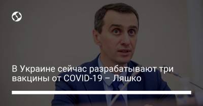 В Украине сейчас разрабатывают три вакцины от COVID-19 – Ляшко