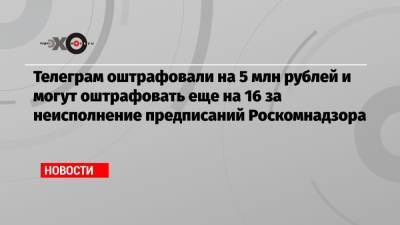 Телеграм оштрафовали на 5 млн рублей и могут оштрафовать еще на 16 за неисполнение предписаний Роскомнадзора