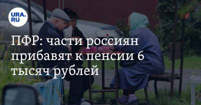 ПФР: части россиян прибавят к пенсии 6 тысяч рублей