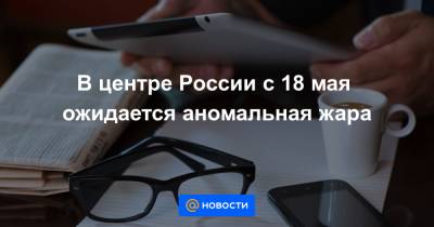 В центре России с 18 мая ожидается аномальная жара