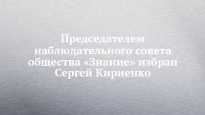 Председателем наблюдательного совета общества «Знание» избран Сергей Кириенко