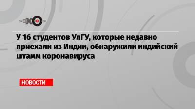 У 16 студентов УлГУ, которые недавно приехали из Индии, обнаружили индийский штамм коронавируса