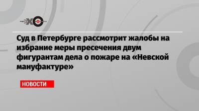 Суд в Петербурге рассмотрит жалобы на избрание меры пресечения двум фигурантам дела о пожаре на «Невской мануфактуре»