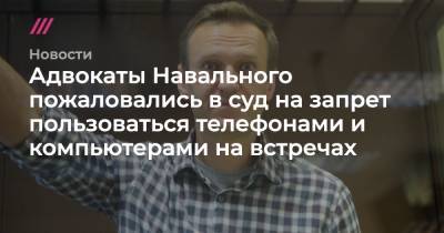 Адвокаты Навального пожаловались в суд на запрет пользоваться телефонами и компьютерами на встречах