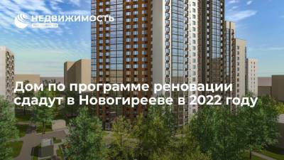 Дом по программе реновации сдадут в Новогирееве в 2022 году