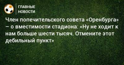 Член попечительского совета «Оренбурга» – о вместимости стадиона: «Ну не ходит к нам больше шести тысяч. Отмените этот дебильный пункт»