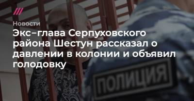 Экс‑глава Серпуховского района Шестун рассказал о давлении в колонии и объявил голодовку
