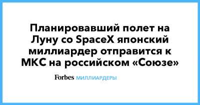 Планировавший полет на Луну со SpaceX японский миллиардер отправится к МКС на российском «Союзе»
