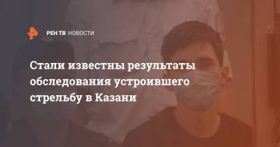 Стали известны результаты обследования устроившего стрельбу в Казани