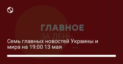 Семь главных новостей Украины и мира на 19:00 13 мая