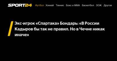 Экс-игрок «Спартака» Бондарь: «В России Кадыров бы так не правил. Но в Чечне никак иначе»