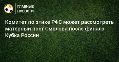 Комитет по этике РФС может рассмотреть матерный пост Смолова после финала Кубка России