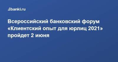 Всероссийский банковский форум «К​лиентский опыт для юрлиц 2021» ​пройдет ​2 июня