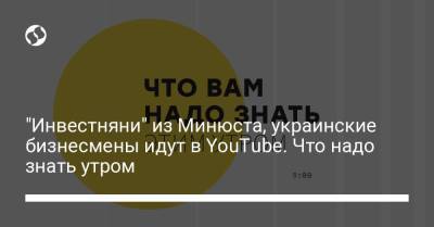 "Инвестняни" из Минюста, украинские бизнесмены идут в YouTube. Что надо знать утром