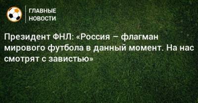 Президент ФНЛ: «Россия – флагман мирового футбола в данный момент. На нас смотрят с завистью»
