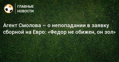 Агент Смолова – о непопадании в заявку сборной на Евро: «Федор не обижен, он зол»
