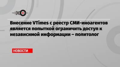 Внесение VTimes с реестр СМИ-иноагентов является попыткой ограничить доступ к независимой информации – политолог