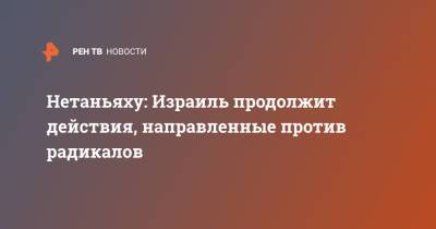 Нетаньяху: Израиль продолжит действия, направленные против радикалов