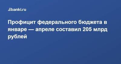 Профицит федерального бюджета в январе — апреле составил 205 млрд рублей