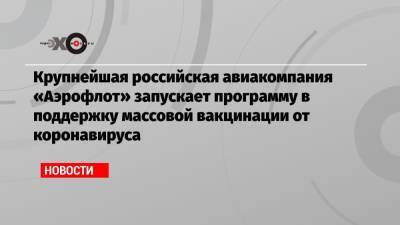 Крупнейшая российская авиакомпания «Аэрофлот» запускает программу в поддержку массовой вакцинации от коронавируса