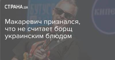 Макаревич признался, что не считает борщ украинским блюдом