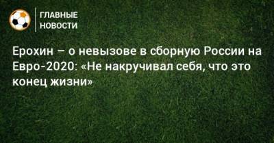 Ерохин – о невызове в сборную России на Евро-2020: «Не накручивал себя, что это конец жизни»