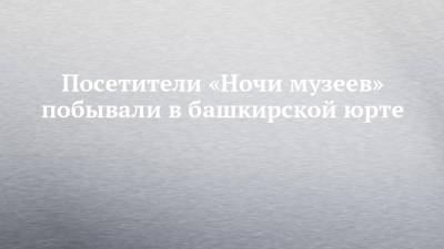 Посетители «Ночи музеев» побывали в башкирской юрте