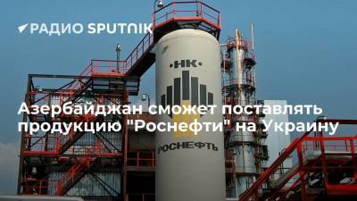 Азербайджан сможет поставлять продукцию "Роснефти" на Украину