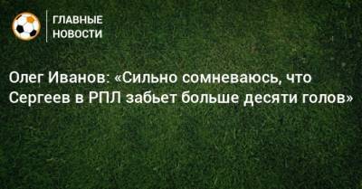 Олег Иванов: «Сильно сомневаюсь, что Сергеев в РПЛ забьет больше десяти голов»