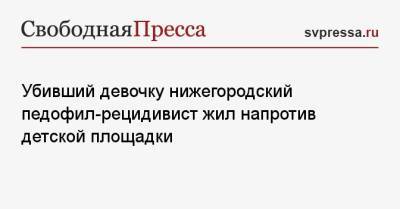 Убивший девочку нижегородский педофил-рецидивист жил напротив детской площадки - svpressa.ru