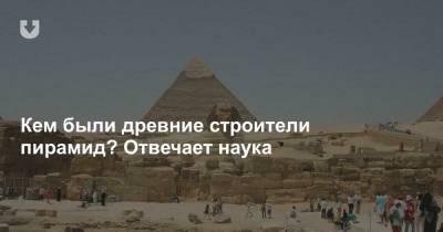 Кем были древние строители пирамид? Отвечает наука