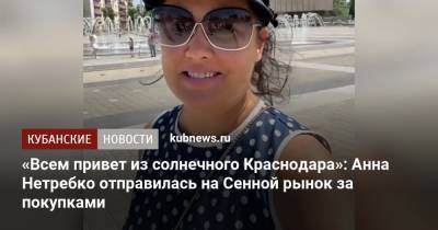 «Острый репортаж из солнечного Краснодара»: Анна Нетребко отправилась на Сенной рынок за покупками