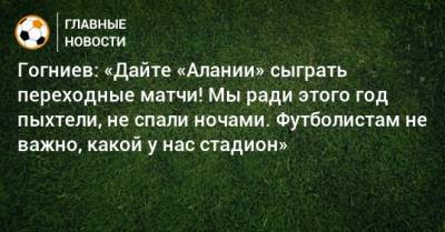 Гогниев: «Дайте «Алании» сыграть переходные матчи! Мы ради этого год пыхтели, не спали ночами. Футболистам не важно, какой у нас стадион»