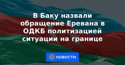 В Баку назвали обращение Еревана в ОДКБ политизацией ситуации на границе