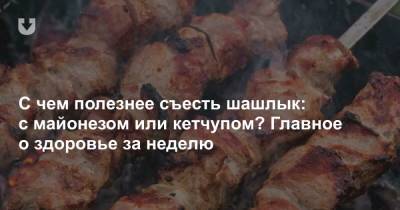 С чем полезнее съесть шашлык: с майонезом или кетчупом? Главное о здоровье за неделю - news.tut.by