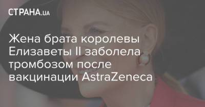 Жена брата королевы Елизаветы II заболела тромбозом после вакцинации AstraZeneca