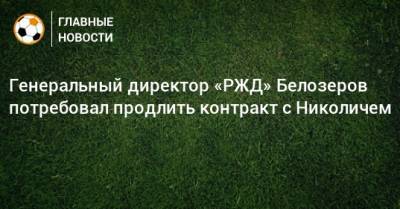 Генеральный директор «РЖД» Белозеров потребовал продлить контракт с Николичем