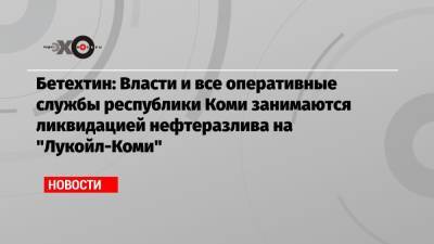 Бетехтин: Власти и все оперативные службы республики Коми занимаются ликвидацией нефтеразлива на «Лукойл-Коми»
