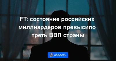 FT: состояние российских миллиардеров превысило треть ВВП страны