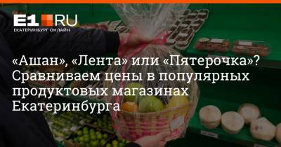 «Ашан», «Лента» или «Пятерочка»? Сравниваем цены в популярных продуктовых магазинах Екатеринбурга