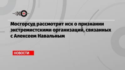 Мосгорсуд рассмотрит иск о признании экстремистскими организаций, связанных с Алексеем Навальным