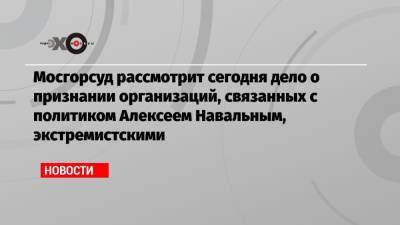 Мосгорсуд рассмотрит сегодня дело о признании организаций, связанных с политиком Алексеем Навальным, экстремистскими