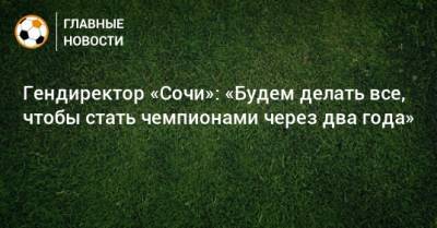 Дмитрий Рубашко - Гендиректор «Сочи»: «Будем делать все, чтобы стать чемпионами через два года» - bombardir.ru - Сочи
