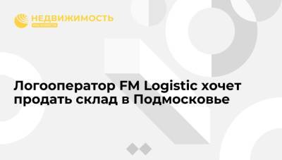 Логооператор FM Logistic хочет продать склад в Подмосковье
