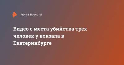 Видео с места убийства трех человек у вокзала в Екатеринбурге