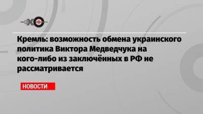 Кремль: возможность обмена украинского политика Виктора Медведчука на кого-либо из заключённых в РФ не рассматривается