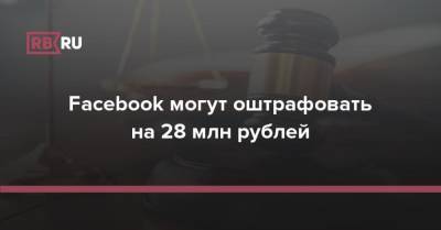 Facebook могут оштрафовать на 28 млн рублей