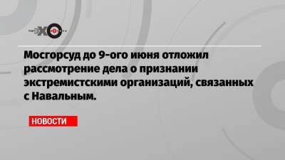 Мосгорсуд до 9-ого июня отложил рассмотрение дела о признании экстремистскими организаций, связанных с Навальным.