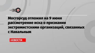 Мосгорсуд отложил на 9 июня рассмотрение иска о признании экстремистскими организаций, связанных с Навальным