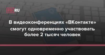 В видеоконференциях «ВКонтакте» смогут одновременно участвовать более 2 тысяч человек